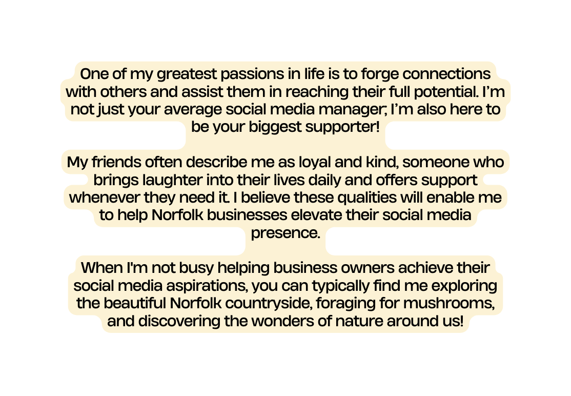 One of my greatest passions in life is to forge connections with others and assist them in reaching their full potential I m not just your average social media manager I m also here to be your biggest supporter My friends often describe me as loyal and kind someone who brings laughter into their lives daily and offers support whenever they need it I believe these qualities will enable me to help Norfolk businesses elevate their social media presence When I m not busy helping business owners achieve their social media aspirations you can typically find me exploring the beautiful Norfolk countryside foraging for mushrooms and discovering the wonders of nature around us